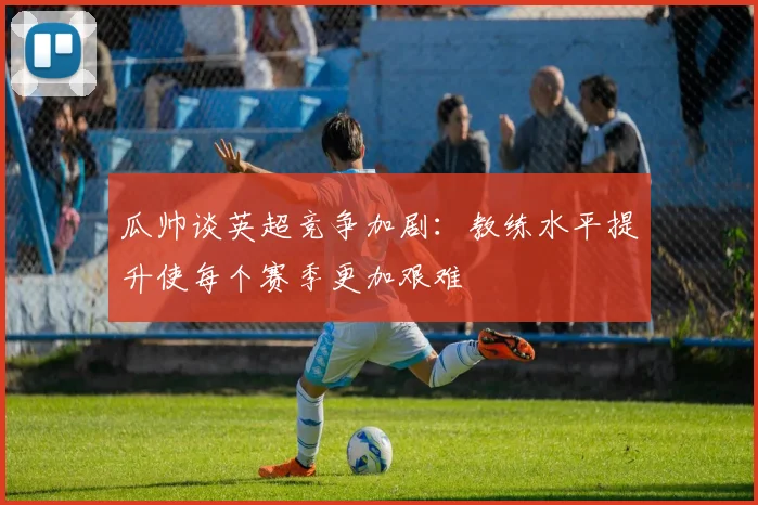 瓜帅谈英超竞争加剧：教练水平提升使每个赛季更加艰难