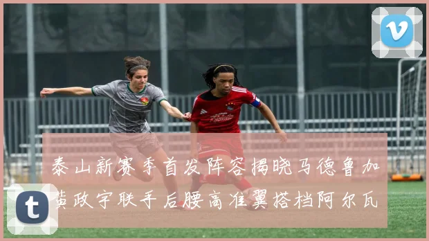 泰山新赛季首发阵容揭晓马德鲁加黄政宇联手后腰高准翼搭档阿尔瓦罗