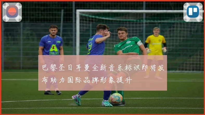巴黎圣日耳曼全新音乐标识即将发布助力国际品牌形象提升