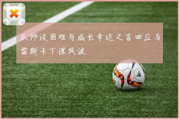 瓜帅谈困难与成长幸运之言回应马雷斯卡下课风波