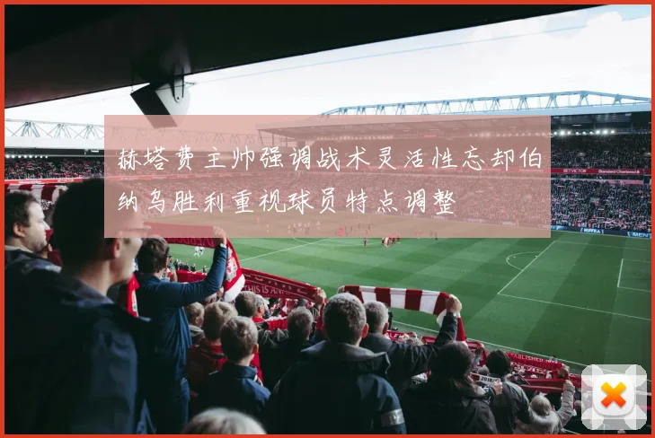 赫塔费主帅强调战术灵活性忘却伯纳乌胜利重视球员特点调整