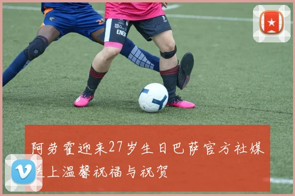阿劳霍迎来27岁生日巴萨官方社媒送上温馨祝福与祝贺
