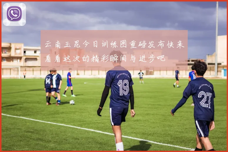 云南玉昆今日训练图重磅发布快来看看这次的精彩瞬间与进步吧