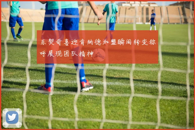 东契奇喜迎肯纳德加盟瞬间转变称呼展现团队精神