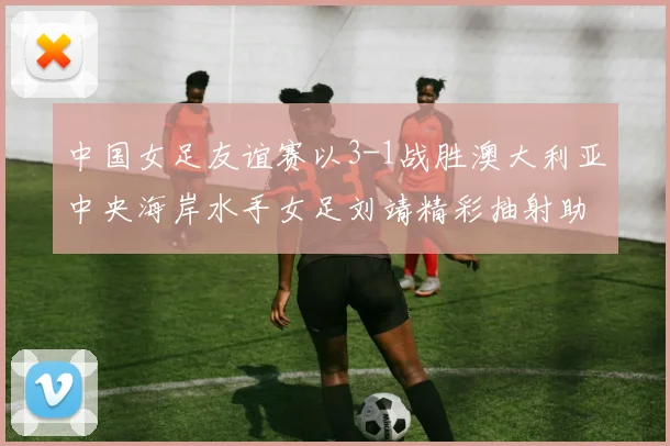 中国女足友谊赛以3-1战胜澳大利亚中央海岸水手女足刘靖精彩抽射助球队取胜