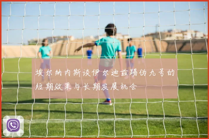 埃尔纳内斯谈伊尔迪兹踢伪九号的短期效果与长期发展机会