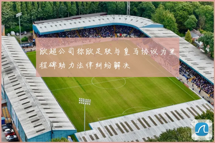 欧超公司称欧足联与皇马协议为里程碑助力法律纠纷解决