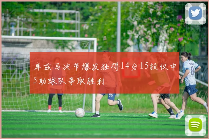 库兹马次节爆发独得14分15投仅中5助球队争取胜利