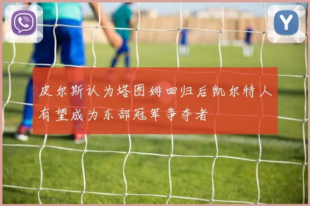 皮尔斯认为塔图姆回归后凯尔特人有望成为东部冠军争夺者