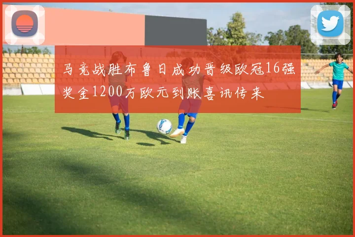 马竞战胜布鲁日成功晋级欧冠16强奖金1200万欧元到账喜讯传来