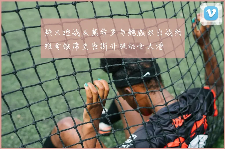 热火迎战灰熊希罗与鲍威尔出战约维奇缺席史密斯升级机会大增