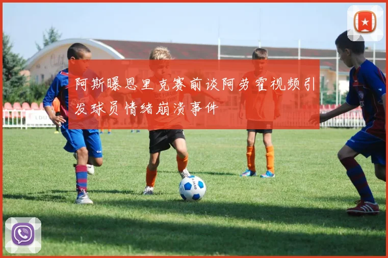 阿斯曝恩里克赛前谈阿劳霍视频引发球员情绪崩溃事件