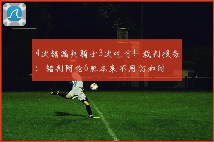 4次错漏判骑士3次吃亏！裁判报告：错判阿伦6犯本来不用打加时