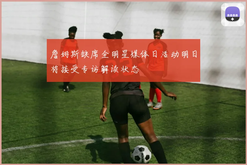 詹姆斯缺席全明星媒体日活动明日将接受专访解读状态