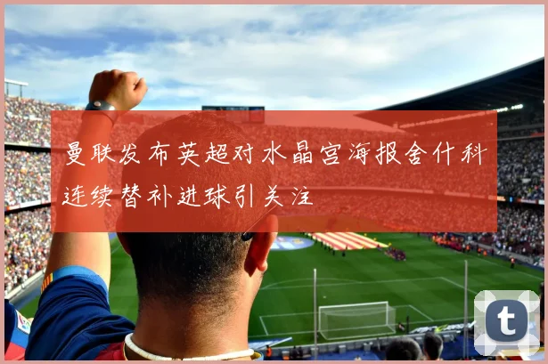 曼联发布英超对水晶宫海报舍什科连续替补进球引关注