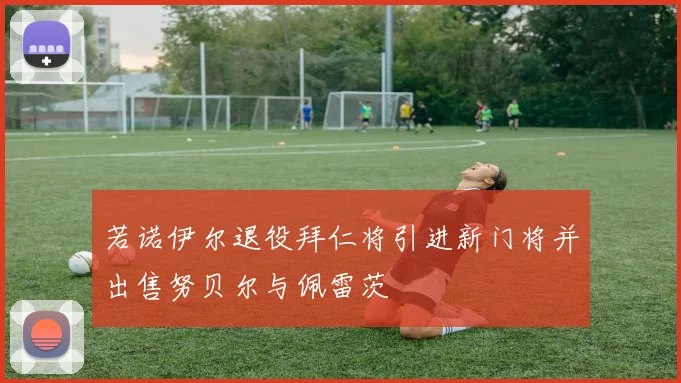 若诺伊尔退役拜仁将引进新门将并出售努贝尔与佩雷茨