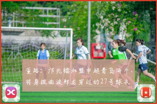 董路：邝兆镭加盟中超青岛海牛，将身披曲波郑龙穿过的27号球衣