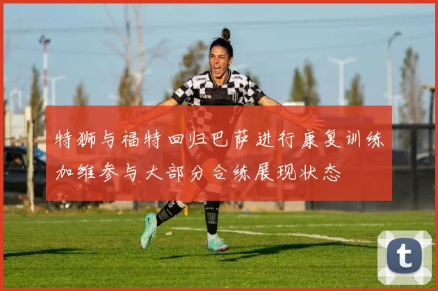 特狮与福特回归巴萨进行康复训练加维参与大部分合练展现状态