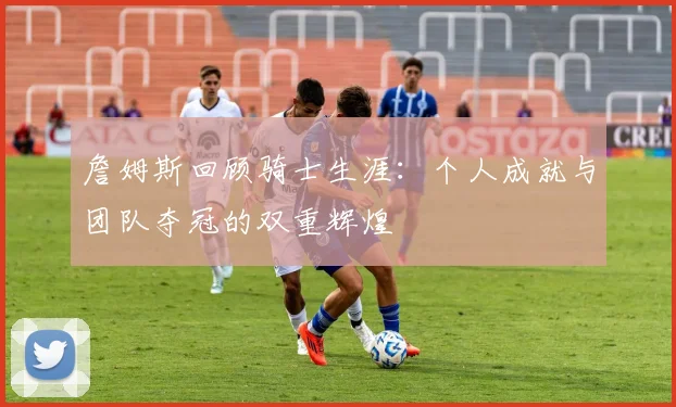 詹姆斯回顾骑士生涯：个人成就与团队夺冠的双重辉煌